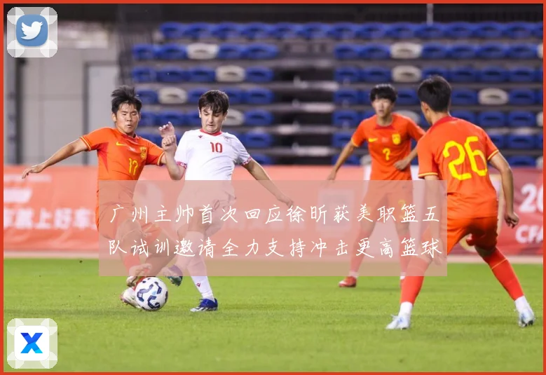 广州主帅首次回应徐昕获美职篮五队试训邀请全力支持冲击更高篮球赛场复盘-深度解析