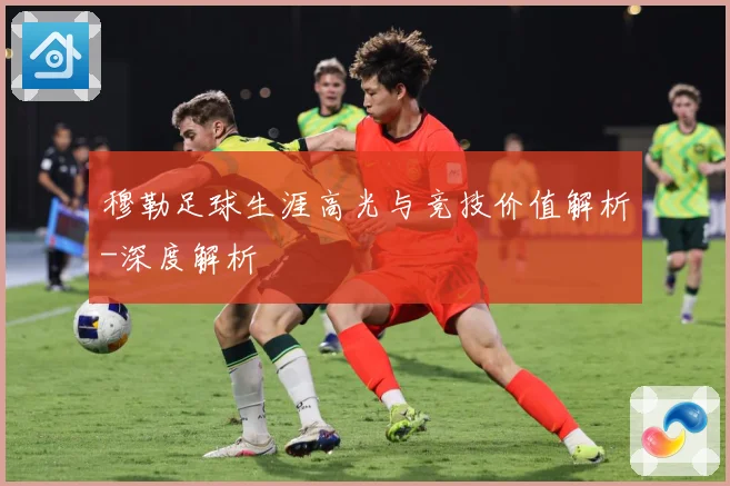 穆勒足球生涯高光与竞技价值解析-深度解析