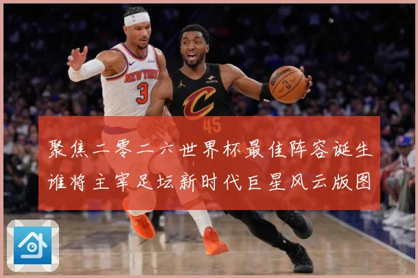 聚焦二零二六世界杯最佳阵容诞生谁将主宰足坛新时代巨星风云版图数据研判-深度解析