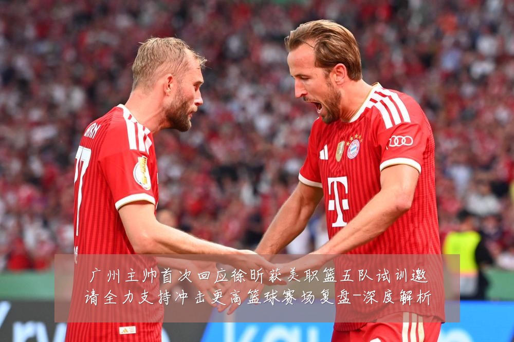 广州主帅首次回应徐昕获美职篮五队试训邀请全力支持冲击更高篮球赛场复盘-深度解析